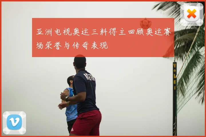 亚洲电视奥运三料得主回顾奥运赛场荣誉与传奇表现