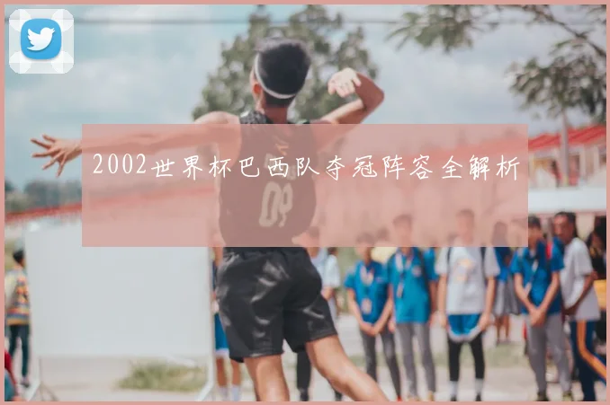 2002世界杯巴西队夺冠阵容全解析