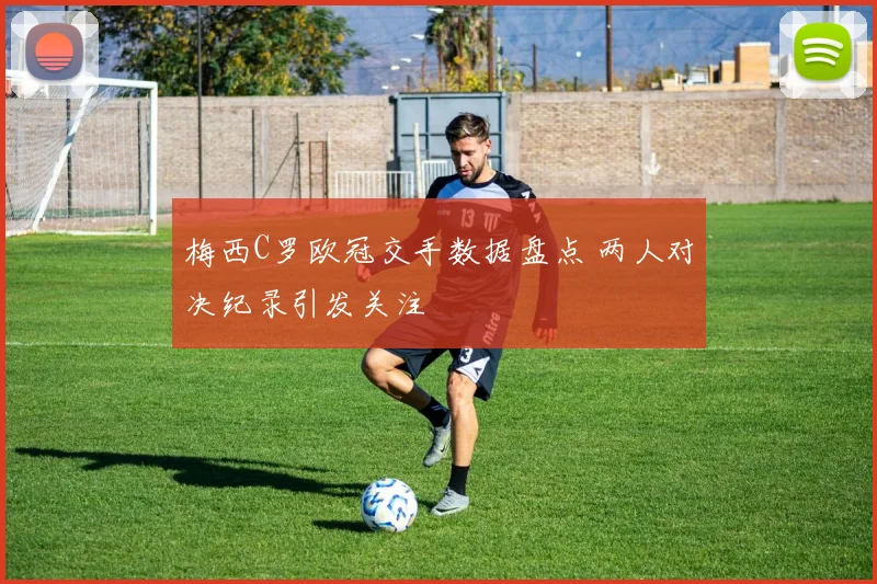 梅西C罗欧冠交手数据盘点 两人对决纪录引发关注