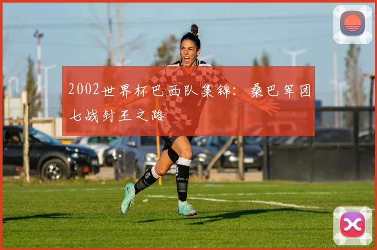 2002世界杯巴西队集锦:桑巴军团七战封王之路