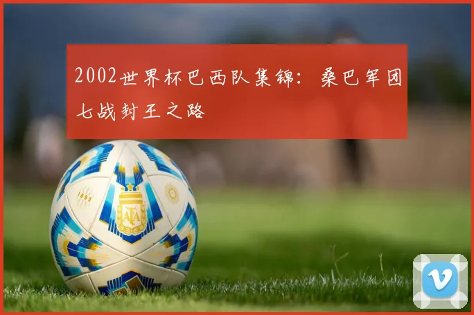 2002世界杯巴西队集锦：桑巴军团七战封王之路