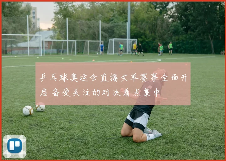 乒乓球奥运会直播女单赛事全面开启 备受关注的对决看点集中