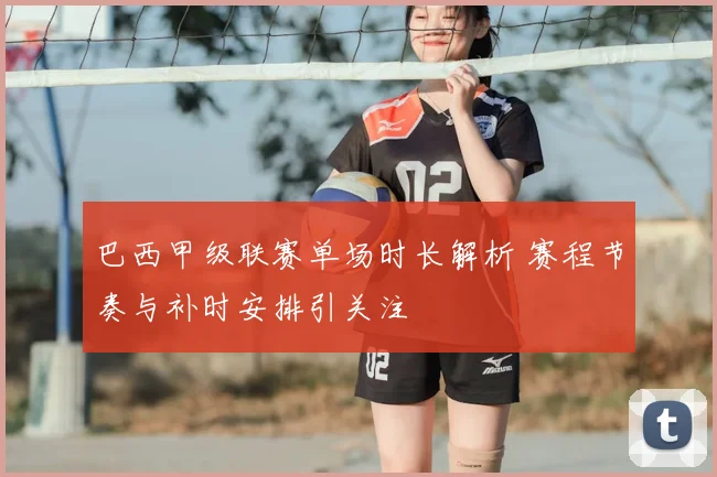 巴西甲级联赛单场时长解析 赛程节奏与补时安排引关注