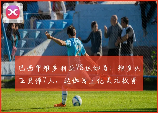 巴西甲维多利亚VS达伽马：维多利亚卖掉7人，达伽马上亿美元投资