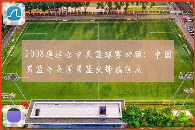2008奥运会中美篮球赛回顾:中国男篮与美国男篮交锋成焦点